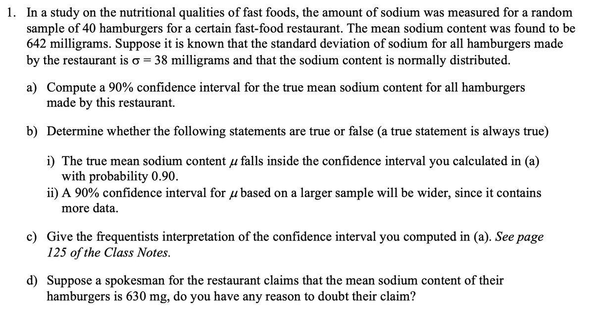 1. In a study on the nutritional qualities of fast foods, the amount of sodium was measured for a random
sample of 40 hamburgers for a certain fast-food restaurant. The mean sodium content was found to be
642 milligrams. Suppose it is known that the standard deviation of sodium for all hamburgers made
by the restaurant is o 38 milligrams and that the sodium content is normally distributed.
=
a) Compute a 90% confidence interval for the true mean sodium content for all hamburgers
made by this restaurant.
b) Determine whether the following statements are true or false (a true statement is always true)
i) The true mean sodium content u falls inside the confidence interval you calculated in (a)
with probability 0.90.
ii) A 90% confidence interval for u based on a larger sample will be wider, since it contains
more data.
c) Give the frequentists interpretation of the confidence interval you computed in (a). See page
125 of the Class Notes.
d) Suppose a spokesman for the restaurant claims that the mean sodium content of their
hamburgers is 630 mg, do you have any reason to doubt their claim?