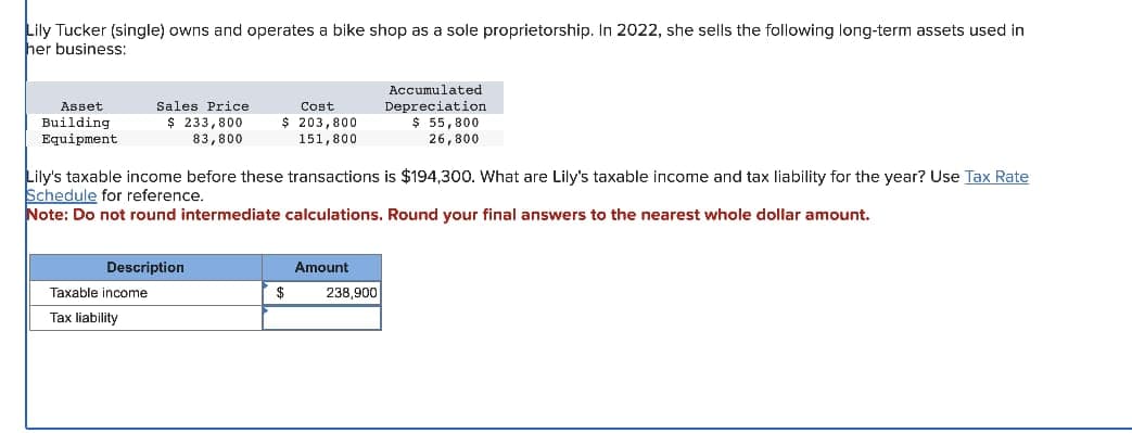 Lily Tucker (single) owns and operates a bike shop as a sole proprietorship. In 2022, she sells the following long-term assets used in
her business:
Asset
Building
Equipment
Sales Price
$ 233,800
83,800
Description
Taxable income
Tax liability
Cost
$ 203,800
151,800
Lily's taxable income before these transactions is $194,300. What are Lily's taxable income and tax liability for the year? Use Tax Rate
Schedule for reference.
Note: Do not round intermediate calculations. Round your final answers to the nearest whole dollar amount.
$
Amount
Accumulated
Depreciation
$ 55,800
26,800
238,900