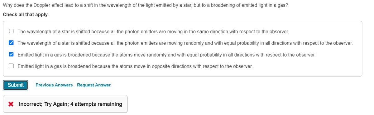 Why does the Doppler effect lead to a shift in the wavelength of the light emitted by a star, but to a broadening of emitted light in a gas?
Check all that apply.
The wavelength of a star is shifted because all the photon emitters are moving in the same direction with respect to the observer.
✓ The wavelength of a star is shifted because all the photon emitters are moving randomly and with equal probability in all directions with respect to the observer.
✓ Emitted light in a gas is broadened because the atoms move randomly and with equal probability in all directions with respect to the observer.
Emitted light in a gas is broadened because the atoms move in opposite directions with respect to the observer.
Submit Previous Answers Request Answer
X Incorrect; Try Again; 4 attempts remaining