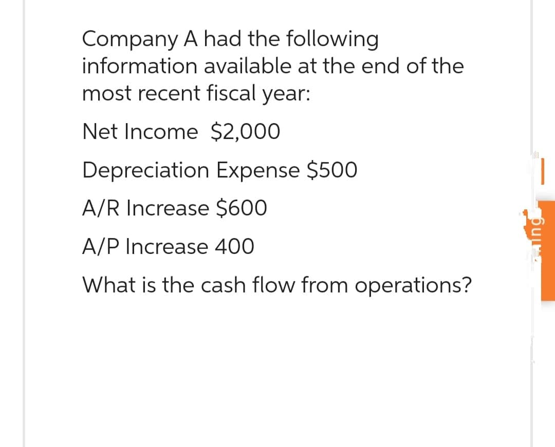 Company A had the following
information available at the end of the
most recent fiscal year:
Net Income $2,000
Depreciation Expense $500
A/R Increase $600
A/P Increase 400
What is the cash flow from operations?