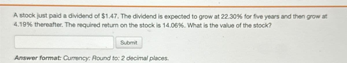 A stock just paid a dividend of $1.47. The dividend is expected to grow at 22.30% for five years and then grow at
4.19% thereafter. The required return on the stock is 14.06%. What is the value of the stock?
Submit
Answer format: Currency: Round to: 2 decimal places.