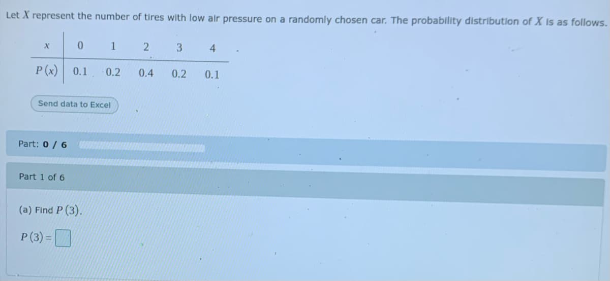 Let X represent the number of tires with low air pressure on a randomly chosen car. The probability distribution of X Is as follows.
2
4
P (x)
0.1
0.2
0.4
0.2
0.1
Send data to Excel
Part: 0 / 6
Part 1 of 6
(a) Find P (3).
P (3) =D
