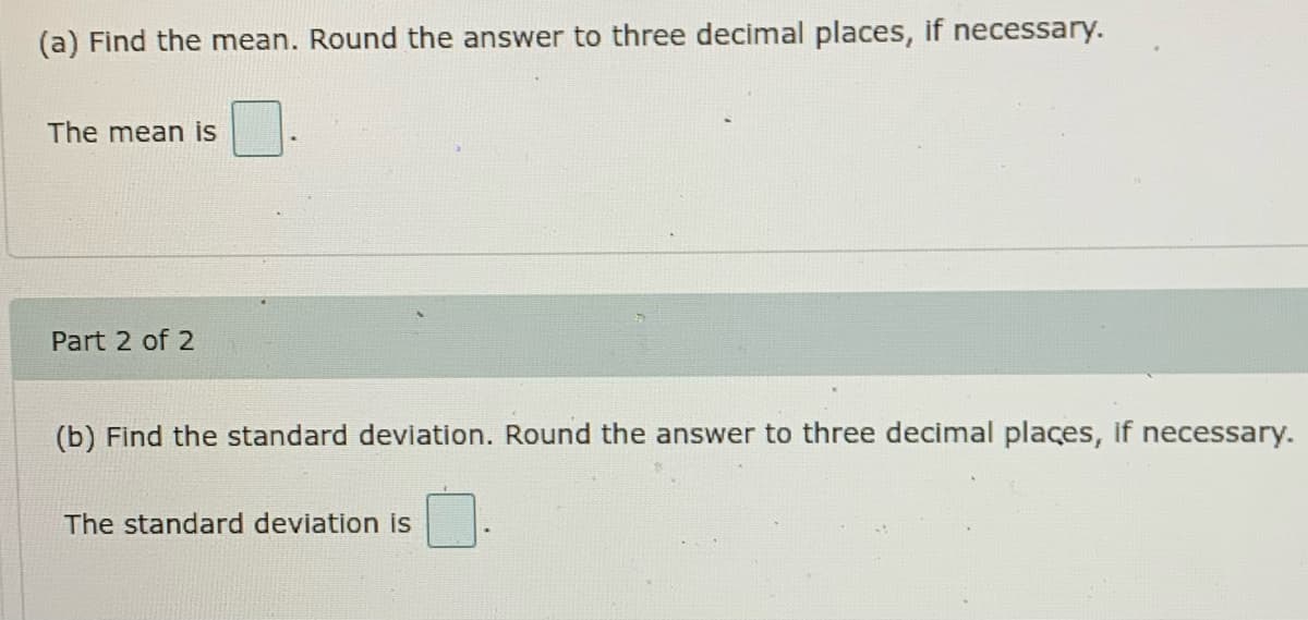 (a) Find the mean. Round the answer to three decimal places, if necessary.
The mean is
Part 2 of 2
(b) Find the standard deviation. Round the answer to three decimal places, if necessary.
The standard deviation is
