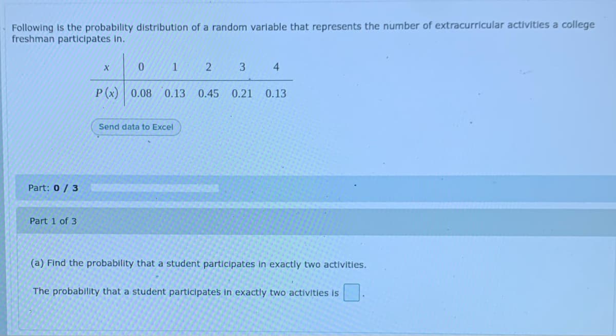 Following is the probability distribution of a random variable that represents the number of extracurricular activitles a college
freshman participates In.
1
3.
P(x) 0.08
0.13
0.45
0.21
0.13
Send data to Excel
Part: 0 / 3
Part 1 of 3
(a) Find the probability that a student participates in exactly two activities.
The probability that a student participates in exactly two activities is
