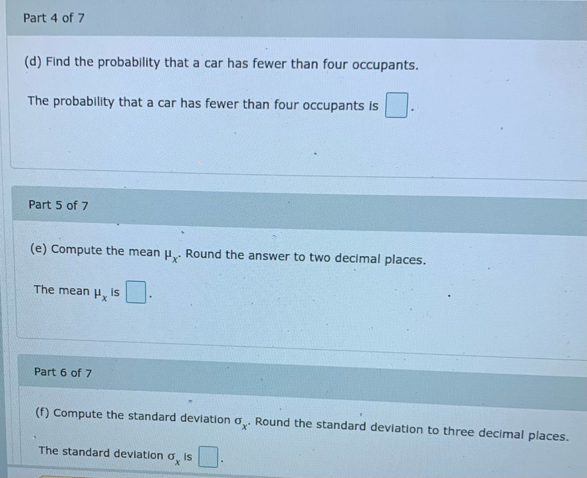 Part 4 of 7
(d) Find the probability that a car has fewer than four occupants.
The probability that a car has fewer than four occupants is
Part 5 of 7
(e) Compute the mean u. Round the answer to two decimal places.
The meany
is
Part 6 of 7
(f) Compute the standard deviation o. Round the standard deviation to three decimal places.
The standard deviation o is
