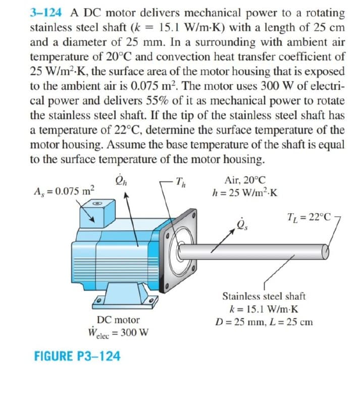 3-124 A DC motor delivers mechanical power to a rotating
stainless steel shaft (k = 15.1 W/m•K) with a length of 25 cm
and a diameter of 25 mm. In a surrounding with ambient air
temperature of 20°C and convection heat transfer coefficient of
25 W/m2-K, the surface area of the motor housing that is exposed
to the ambient air is 0.075 m2. The motor uses 300 W of electri-
cal power and delivers 55% of it as mechanical power to rotate
the stainless steel shaft. If the tip of the stainless steel shaft has
a temperature of 22°C, determine the surface temperature of the
motor housing. Assume the base temperature of the shaft is equal
to the surface temperature of the motor housing.
Th
Air, 20°C
A, = 0.075 m²
h = 25 W/m2-K
TL = 22°C
Stainless steel shaft
k = 15.1 W/m-K
DC motor
D = 25 mm, L = 25 cm
Welee = 300 W
FIGURE P3-124
