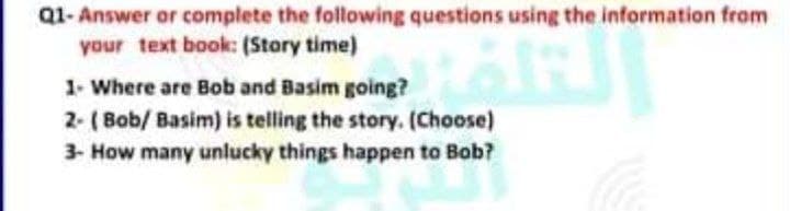 Q1- Answer or complete the following questions using the information from
your text book: (Story time)
1- Where are Bob and Basim going?
2- ( Bob/ Basim) is telling the story. (Choose)
3- How many unlucky things happen to Bob?
