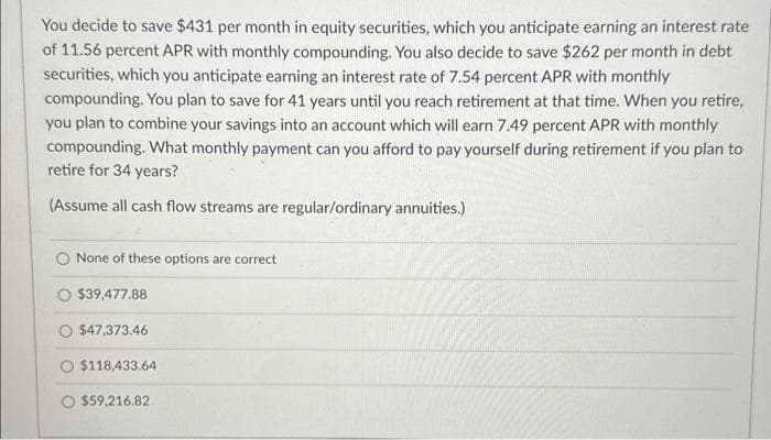You decide to save $431 per month in equity securities, which you anticipate earning an interest rate
of 11.56 percent APR with monthly compounding. You also decide to save $262 per month in debt
securities, which you anticipate earning an interest rate of 7.54 percent APR with monthly
compounding. You plan to save for 41 years until you reach retirement at that time. When you retire,
you plan to combine your savings into an account which will earn 7.49 percent APR with monthly
compounding. What monthly payment can you afford to pay yourself during retirement if you plan to
retire for 34 years?
(Assume all cash flow streams are regular/ordinary annuities.)
None of these options are correct
O $39,477.88
O $47,373.46
$118,433.64
$59,216.82