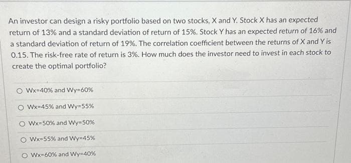 An investor can design a risky portfolio based on two stocks, X and Y. Stock X has an expected
return of 13% and a standard deviation of return of 15%. Stock Y has an expected return of 16% and
a standard deviation of return of 19%. The correlation coefficient between the returns of X and Y is
0.15. The risk-free rate of return is 3%. How much does the investor need to invest in each stock to
create the optimal portfolio?
O Wx=40% and Wy=60%
Wx=45% and Wy=55%
Wx-50% and Wy=50%
Wx-55% and Wy=45%
Wx-60% and Wy=40%