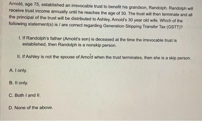 Arnold, age 75, established an irrevocable trust to benefit his grandson, Randolph. Randolph will
receive trust income annually until he reaches the age of 30. The trust will then terminate and all
the principal of the trust will be distributed to Ashley, Arnold's 30 year old wife. Which of the
following statement(s) is/are correct regarding Generation Skipping Transfer Tax (GSTT)?
1. If Randolph's father (Arnold's son) is deceased at the time the irrevocable trust is
established, then Randolph is a nonskip person.
II. If Ashley is not the spouse of Arnold when the trust terminates, then she is a skip person.
A. I only.
B. Il only.
C. Both I and II.
D. None of the above.