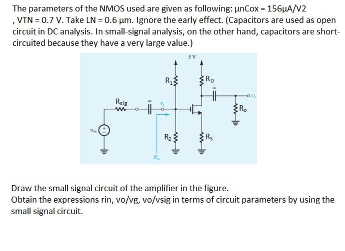 The parameters of the NMOS used are given as following: unCox = 156HA/V2
, VTN = 0.7 V. Take LN = 0.6 µm. Ignore the early effect. (Capacitors are used as open
circuit in DC analysis. In small-signal analysis, on the other hand, capacitors are short-
circuited because they have a very large value.)
RD
Rsig
Ro
R2
Draw the small signal circuit of the amplifier in the figure.
Obtain the expressions rin, vo/vg, vo/vsig in terms of circuit parameters by using the
small signal circuit.
