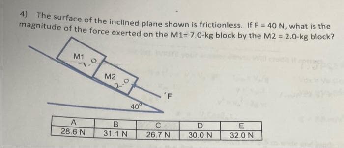 4) The surface of the inclined plane shown is frictionless. If F = 40 N, what is the
magnitude of the force exerted on the M1= 7.0-kg block by the M2 = 2.0-kg block?
M1
A
28.6 N
M2
2.0
B
31.1 N
40⁰
'F
C
26.7 N
D
30.0 N
E
32.0 N