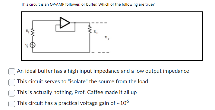 This circuit is an OP-AMP follower, or buffer. Which of the following are true?
V
A
An ideal buffer has a high input impedance and a low output impedance
This circuit serves to "isolate" the source from the load
This is actually nothing, Prof. Caffee made it all up
This circuit has a practical voltage gain of ~106