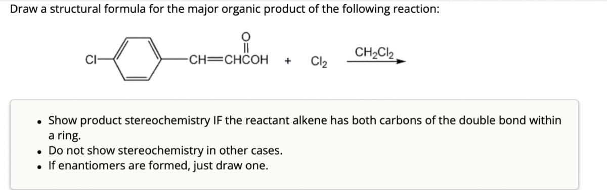 Draw a structural formula for the major organic product of the following reaction:
CI-
유
CH2Cl2
CH=CHCOH
+
Cl2
⚫ Show product stereochemistry IF the reactant alkene has both carbons of the double bond within
a ring.
• Do not show stereochemistry in other cases.
•
If enantiomers are formed, just draw one.