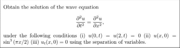 Obtain the solution of the wave equation
under the following conditions (i) u(0, t) = u(2, t) = 0 (ii) u(x,0)
sin (Tx/2) (iii) ut(x, 0) = 0 using the separation of variables.
%3D
