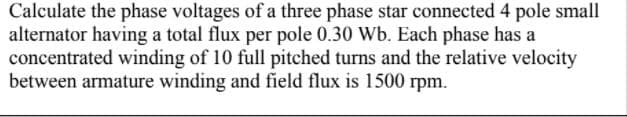 Calculate the phase voltages of a three phase star connected 4 pole small
alternator having a total flux per pole 0.30 Wb. Each phase has a
concentrated winding of 10 full pitched turns and the relative velocity
between armature winding and field flux is 1500 rpm.
