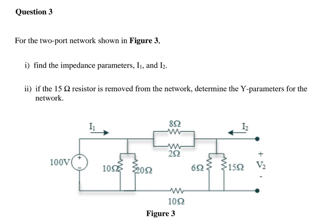 Question 3
For the two-port network shown in Figure 3,
i) find the impedance parameters, I1, and I2.
ii) if the 15 2 resistor is removed from the network, determine the Y-parameters for the
network.
82
I2
20
100V
10 202
$152
V2
10Ω
Figure 3

