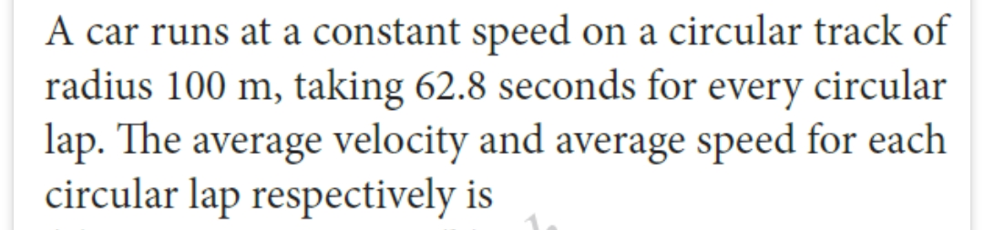 A car runs at a constant speed on a circular track of
radius 100 m, taking 62.8 seconds for every circular
lap. The average velocity and average speed for each
circular lap respectively is