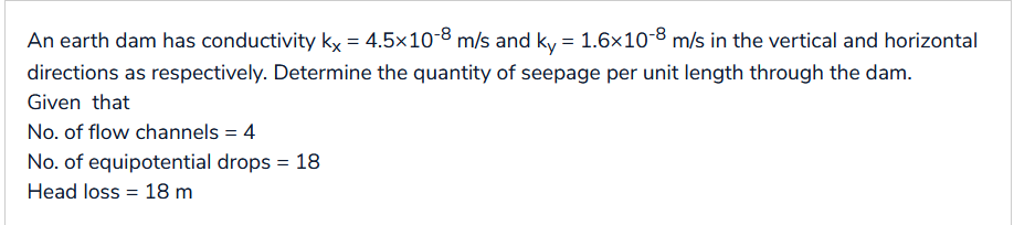 An earth dam has conductivity kx = 4.5×10-8 m/s and ky = 1.6×10-8 m/s in the vertical and horizontal
directions as respectively. Determine the quantity of seepage per unit length through the dam.
Given that
No. of flow channels = 4
No. of equipotential drops = 18
Head loss = 18 m