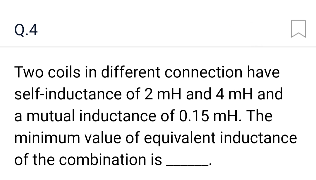Q.4
Two coils in different connection have
self-inductance of 2 mH and 4 mH and
a mutual inductance of 0.15 mH. The
minimum value of equivalent inductance
of the combination is