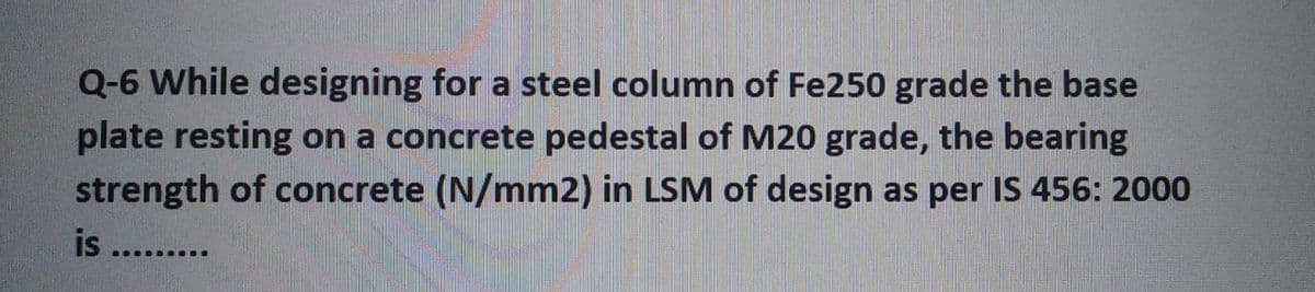 Q-6 While designing for a steel column of Fe250 grade the base
plate resting on a concrete pedestal of M20 grade, the bearing
strength of concrete (N/mm2) in LSM of design as per IS 456: 2000
is .........