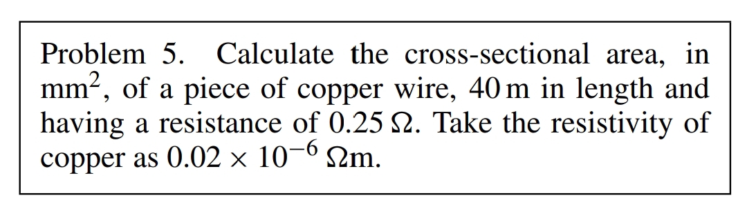 Problem 5. Calculate the cross-sectional area, in
mm², of a piece of copper wire, 40m in length and
having a resistance of 0.25 2. Take the resistivity of
copper as 0.02 × 10-6 m.