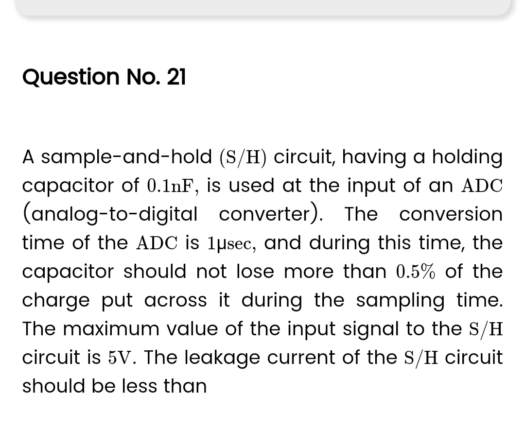 Question No. 21
A sample-and-hold (S/H) circuit, having a holding
capacitor of 0.1nF, is used at the input of an ADC
(analog-to-digital converter). The conversion
time of the ADC is 1µsec, and during this time, the
capacitor should not lose more than 0.5% of the
charge put across it during the sampling time.
The maximum value of the input signal to the S/H
circuit is 5V. The leakage current of the S/H circuit
should be less than