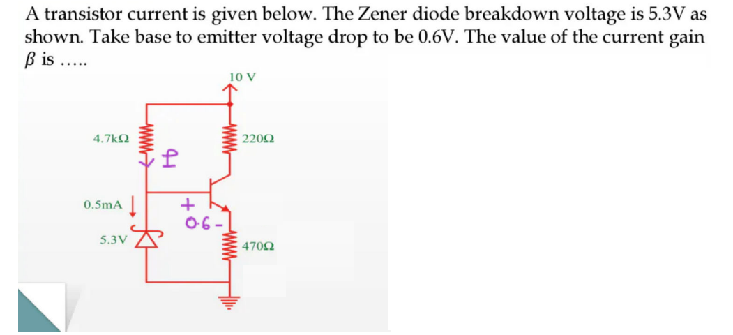 A transistor current is given below. The Zener diode breakdown voltage is 5.3V as
shown. Take base to emitter voltage drop to be 0.6V. The value of the current gain
ß is .....
4.7kQ2
0.5mA ↓
5.3V
www
41
+
0.6-
www
22092
47092