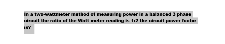 In a two-wattmeter method of measuring power in a balanced 3 phase
circuit the ratio of the Watt meter reading is 1:2 the circuit power factor
is?