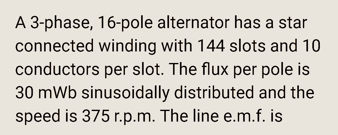 A 3-phase, 16-pole alternator has a star
connected winding with 144 slots and 10
conductors per slot. The flux per pole is
30 mWb sinusoidally distributed and the
speed is 375 r.p.m. The line e.m.f. is