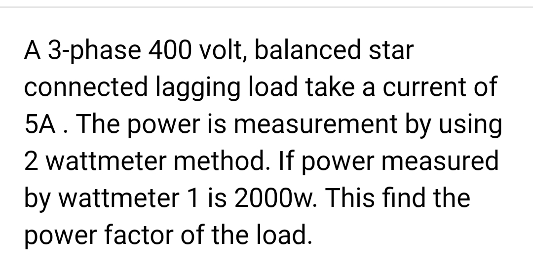A 3-phase 400 volt, balanced star
connected lagging load take a current of
5A. The power is measurement by using
2 wattmeter method. If power measured
by wattmeter 1 is 2000w. This find the
power factor of the load.