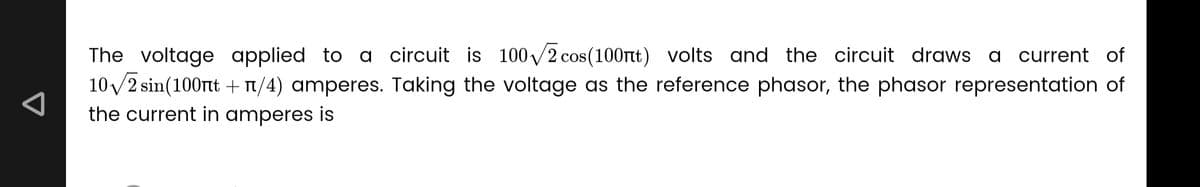 The voltage applied to a circuit is 100√2 cos(100mt) volts and the circuit draws a current of
10√/2 sin(100nt + n/4) amperes. Taking the voltage as the reference phasor, the phasor representation of
the current in amperes is