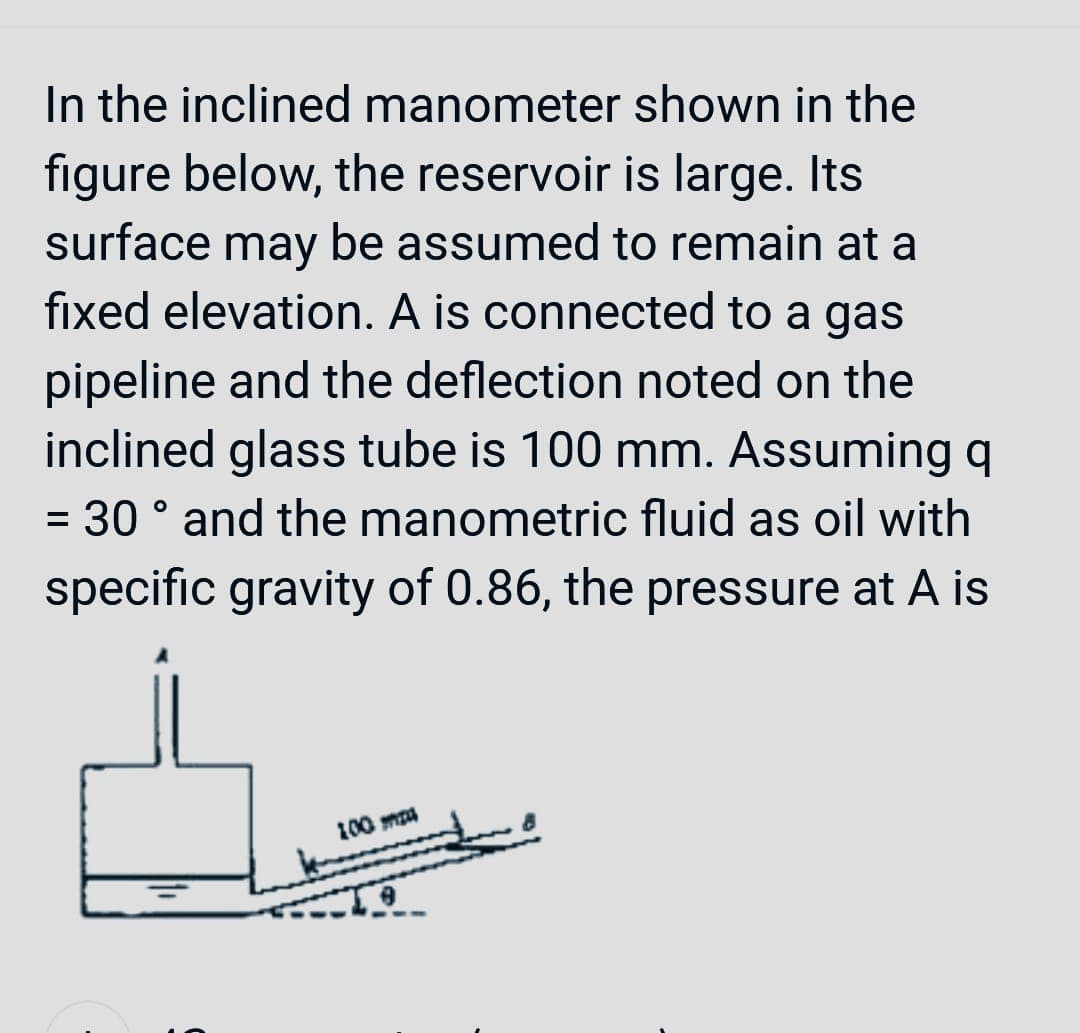 In the inclined manometer shown in the
figure below, the reservoir is large. Its
surface may be assumed to remain at a
fixed elevation. A is connected to a gas
pipeline and the deflection noted on the
inclined glass tube is 100 mm. Assuming q
= 30° and the manometric fluid as oil with
specific gravity of 0.86, the pressure at A is
100 ma