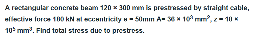 A rectangular concrete beam 120 x 300 mm is prestressed by straight cable,
effective force 180 kN at eccentricity e = 50mm A= 36 × 10³ mm², z = 18 ×
105 mm³. Find total stress due to prestress.