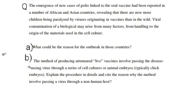 The emergence of new cases of polio linked to the oral vaccine had been reported in
a number of African and Asian countries, revealing that there are now more
children being paralyzed by viruses originating in vaccines than in the wild. Viral
contamination of a biological may arise from many factors, from handling to the
origin of the materials used in the cell culture.
a What could be the reason for the outbreak in those countries?
D) The method of producing attenuated “live" vaccines involve passing the disease-
tausing virus through a series of cell cultures or animal embryos (typically chick
embryos). Explain the procedure in details and cite the reason why the method
involve passing a virus through a non-human host?
