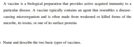 A vaccine is a biological preparation that provides active acquired immunity to a
particular disease. A vaccine typically contains an agent that resembles a disease-
causing microorganism and is often made from weakened or killed forms of the
microbe, its toxins, or one of its surface proteins
O Name and describe the two basic types of vaccines.
