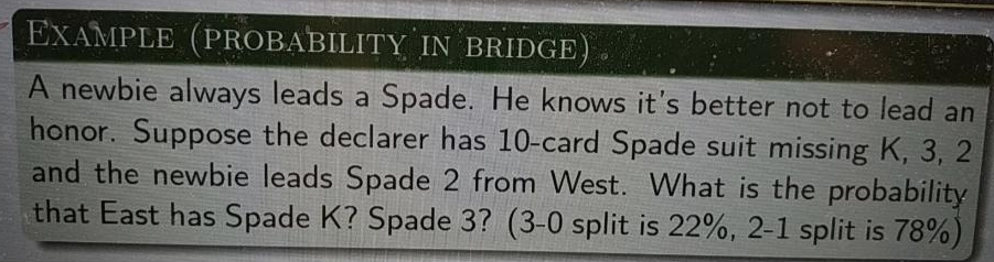 EXAMPLE (PROBABILITY IN BRIDGE
A newbie always leads a Spade. He knows it's better not to lead an
honor. Suppose the declarer has 10-card Spade suit missing K, 3, 2
and the newbie leads Spade 2 from West. What is the probability
that East has Spade K? Spade 3? (3-0 split is 22%, 2-1 split is 78%)
