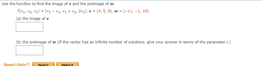Use the function to find the image of v and the preimage of w.
T(V1, V2, V3) = (V2 - V1, Vị + V2, 2v1), v = (4, 5, 0), w = (-11, -1, 10)
(a) the image of v
(b) the preimage of w (If the vector has an infinite number of solutions, give your answer in terms of the parameter t.)
Need Help?
Read It
Watch It
