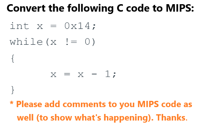Convert the following C code to MIPS:
int x
0x14;
while (x != 0)
{
=
X = X x − 1;
}
* Please add comments to you MIPS code as
well (to show what's happening). Thanks.
