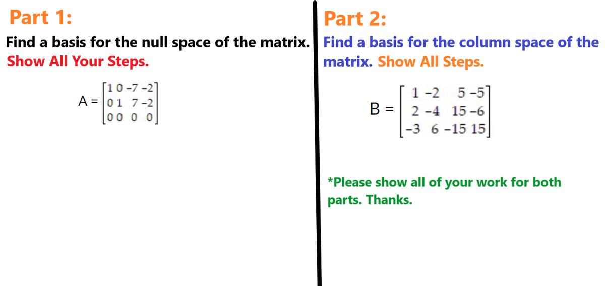 Part 1:
Find a basis for the null space of the matrix.
Show All Your Steps.
[10-7-2]
A = 01 7-2
100 0 0
Part 2:
Find a basis for the column space of the
matrix. Show All Steps.
B =
1-2
5-51
2-4 15-6
-3 6-15 15]
*Please show all of your work for both
parts. Thanks.