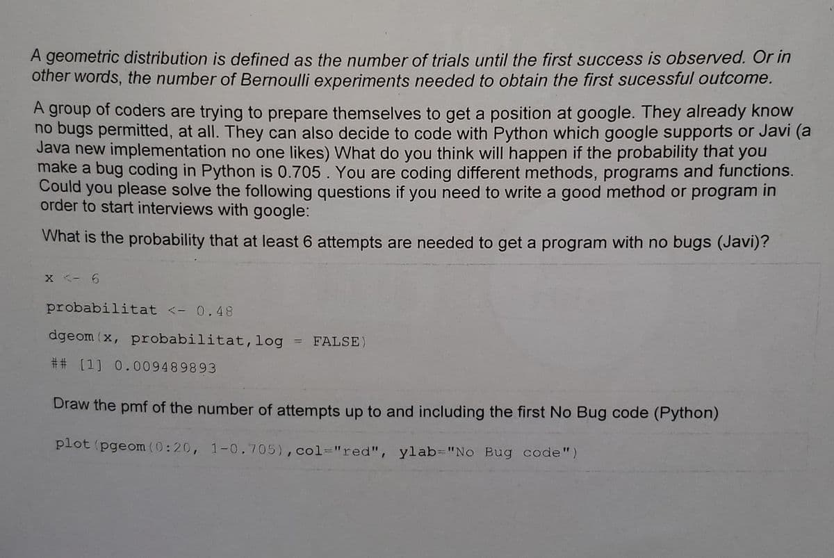 A geometric distribution is defined as the number of trials until the first success is observed. Or in
other words, the number of Bernoulli experiments needed to obtain the first sucessful outcome.
A group of coders are trying to prepare themselves to get a position at google. They already know
no bugs permitted, at all. They can also decide to code with Python which google supports or Javi (a
Java new implementation no one likes) What do you think will happen if the probability that you
make a bug coding in Python is 0.705. You are coding different methods, programs and functions.
Could you please solve the following questions if you need to write a good method or program in
order to start interviews with google:
What is the probability that at least 6 attempts are needed to get a program with no bugs (Javi)?
X <- 6
probabilitat <- 0.48
dgeom (x, probabilitat, log
## [1] 0.009489893
=
FALSE)
Draw the pmf of the number of attempts up to and including the first No Bug code (Python)
plot (pgeom (0:20, 1-0.705), col="red", ylab="No Bug code")