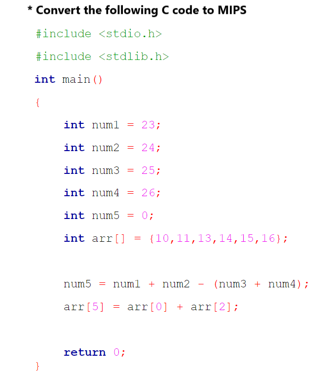 * Convert the following C code to MIPS
#include <stdio.h>
#include <stdlib.h>
int main()
{
}
int numl = = 23;
int num2 = 24;
int num3 = 25;
int num4 = 26;
int num5 = 0;
int arr[] = {10,11,13,14,15,16};
num5 = numl + num2 - (num3 + num4);
arr [5] = arr [0] + arr [2];
return 0;