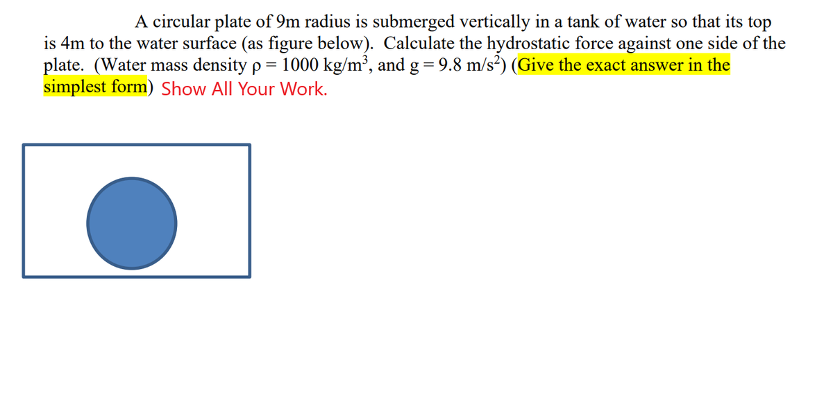 A circular plate of 9m radius is submerged vertically in a tank of water so that its top
is 4m to the water surface (as figure below). Calculate the hydrostatic force against one side of the
plate. (Water mass density p = 1000 kg/m³, and g = 9.8 m/s²) (Give the exact answer in the
simplest form) Show All Your Work.
