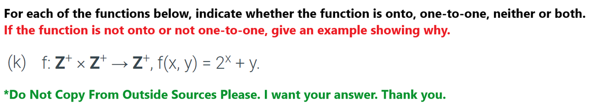 For each of the functions below, indicate whether the function is onto, one-to-one, neither or both.
If the function is not onto or not one-to-one, give an example showing why.
(k) _f: Z¹ × Z+ → Zt, f(x, y) = 2× + y.
*Do Not Copy From Outside Sources Please. I want your answer. Thank you.
