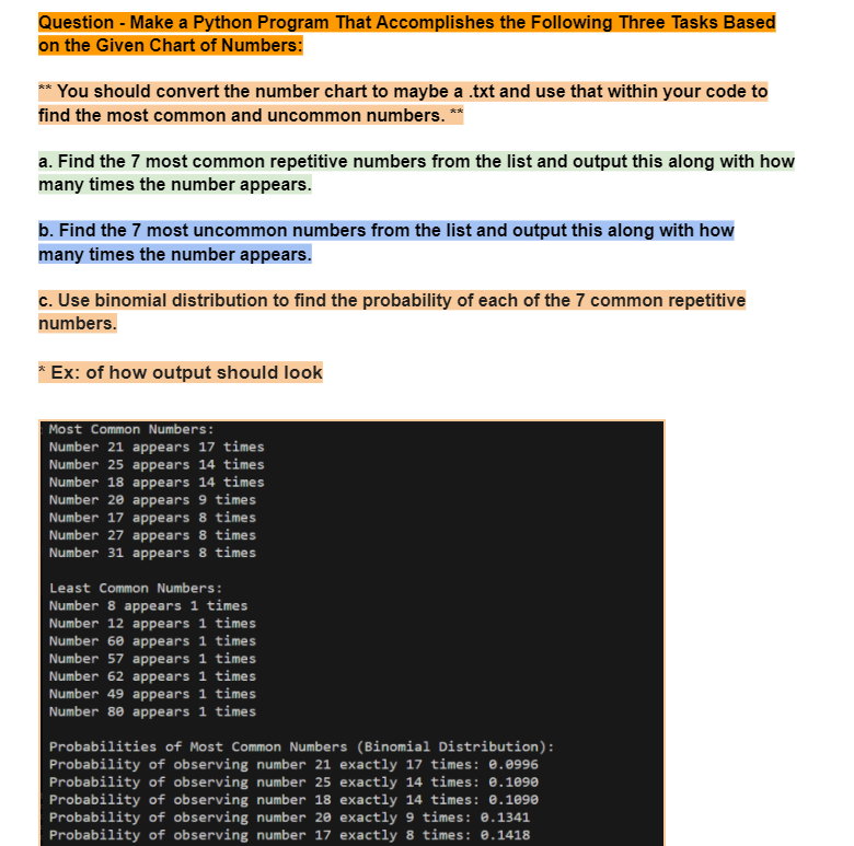 Question - Make a Python Program That Accomplishes the Following Three Tasks Based
on the Given Chart of Numbers:
You should convert the number chart to maybe a .txt and use that within your code to
find the most common and uncommon numbers. **
a. Find the 7 most common repetitive numbers from the list and output this along with how
many times the number appears.
b. Find the 7 most uncommon numbers from the list and output this along with how
many times the number appears.
c. Use binomial distribution to find the probability of each of the 7 common repetitive
numbers.
Ex: of how output should look
Most Common Numbers:
Number 21 appears 17 times
Number 25 appears 14 times
Number 18 appears 14 times
Number 20 appears 9 times
Number 17 appears 8 times
Number 27 appears 8 times
Number 31 appears 8 times
Least Common Numbers:
Number 8 appears 1 times
Number 12 appears 1 times
Number 60 appears 1 times
Number 57 appears 1 times
Number 62 appears 1 times
Number 49 appears 1 times
Number 80 appears 1 times
Probabilities of Most Common Numbers (Binomial Distribution):
Probability of observing number 21 exactly 17 times: 0.0996
Probability of observing number 25 exactly 14 times: 0.1090
Probability of observing number 18 exactly 14 times: 0.1090
Probability of observing number 20 exactly 9 times: 0.1341
Probability of observing number 17 exactly 8 times: 0.1418