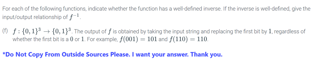 For each of the following functions, indicate whether the function has a well-defined inverse. If the inverse is well-defined, give the
input/output relationship of f-¹.
(f) ƒ: {0,1}³ → {0, 1}³. The output of f is obtained by taking the input string and replacing the first bit by 1, regardless of
whether the first bit is a 0 or 1. For example, ƒ(001) = 101 and ƒ(110) = 110.
*Do Not Copy From Outside Sources Please. I want your answer. Thank you.