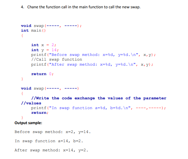 4. Chane the function call in the main function to call the new swap.
void swap (- --------) ;
int main()
{
}
int x = 2;
int y = 14;
printf("Before swap method: x=%d, y=%d.\n", x,y);
//Call swap function.
printf("After swap method: x=%d, y=%d.\n", x,y);
return 0;
void swap
{
//Write the code exchange the values of the parameter
printf("In swap function a=%d, b=%d.\n", ---------);
return;
//values
}
Output sample:
Before swap method: x=2, y=14.
In swap function a=14, b=2.
After swap method: x=14, y=2.