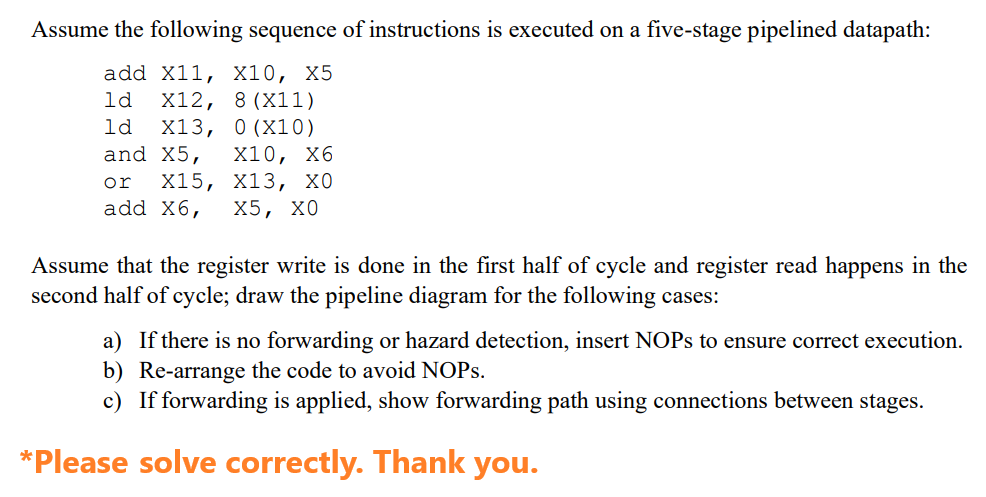 Assume the following sequence of instructions is executed on a five-stage pipelined datapath:
add X11, X10, X5
ld X12, 8 (X11)
1d X13, 0 (X10)
and X5, X10, X6
or X15, X13, X0
add X6, X5, X0
Assume that the register write is done in the first half of cycle and register read happens in the
second half of cycle; draw the pipeline diagram for the following cases:
a) If there is no forwarding or hazard detection, insert NOPs to ensure correct execution.
b) Re-arrange the code to avoid NOPs.
c) If forwarding is applied, show forwarding path using connections between stages.
*Please solve correctly. Thank you.
