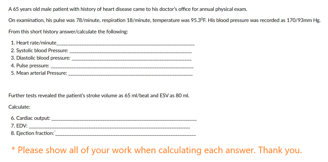 A 65 years old male patient with history of heart disease came to his doctor's office for annual physical exam.
On examination, his pulse was 78/minute, respiration 18/minute, temperature was 95.3°F. His blood pressure was recorded as 170/93mm Hg.
From this short history answer/calculate the following:
1. Heart rate/minute
2. Systolic blood Pressure:
3. Diastolic blood pressure:
4. Pulse pressure:
5. Mean arterial Pressure:
Further tests revealed the patient's stroke volume as 65 ml/beat and ESV as 80 ml.
Calculate:
6. Cardiac output:
7. EDV:
8. Ejection fraction:
* Please show all of your work when calculating each answer. Thank you.