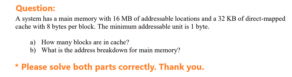 Question:
A system has a main memory with 16 MB of addressable locations and a 32 KB of direct-mapped
cache with 8 bytes per block. The minimum addressable unit is 1 byte.
a) How many blocks are in cache?
b) What is the address breakdown for main memory?
* Please solve both parts correctly. Thank you.